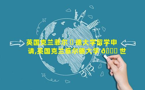 英国克兰菲尔 ☘ 德大学留学申请,英国克兰菲尔德大学 🍀 世界排名多少